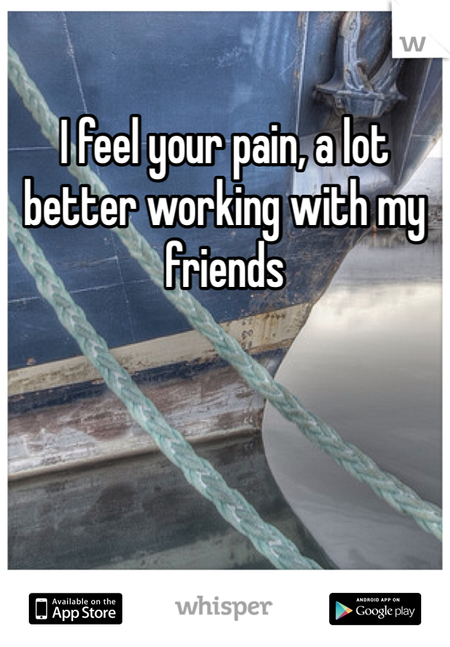 I feel your pain, a lot better working with my friends