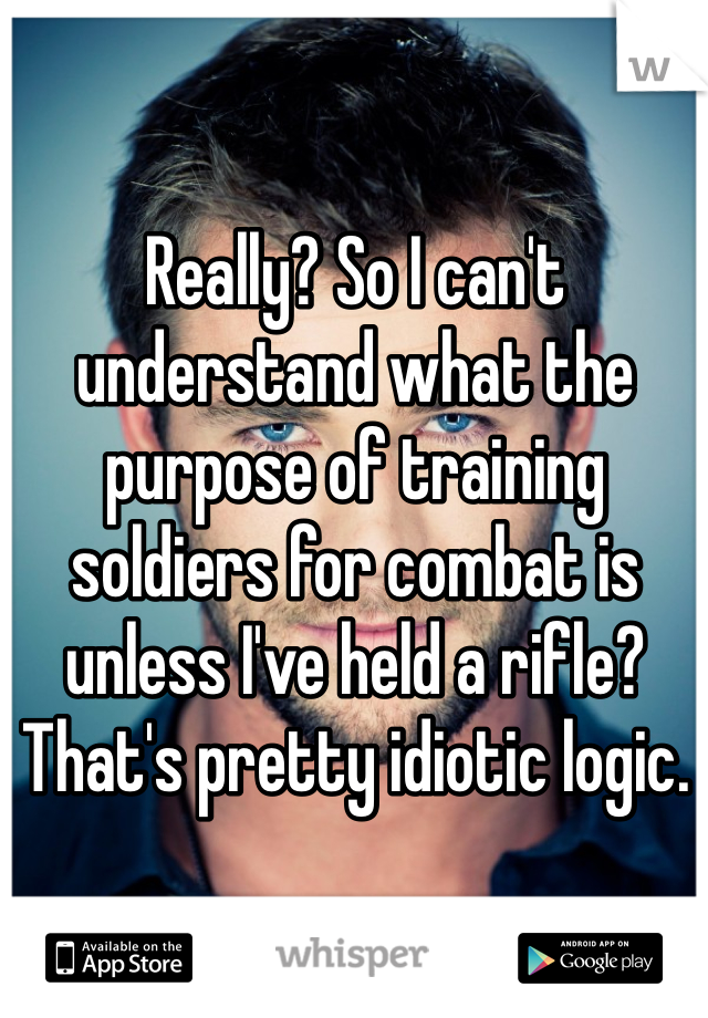 Really? So I can't understand what the purpose of training soldiers for combat is unless I've held a rifle? That's pretty idiotic logic. 