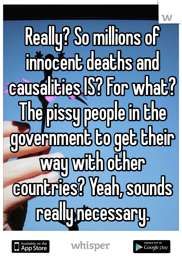 Really? So millions of innocent deaths and causalities IS? For what? The pissy people in the government to get their way with other countries? Yeah, sounds really necessary. 