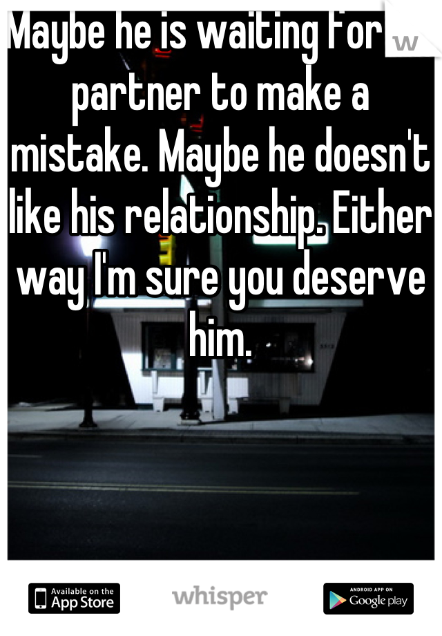 Maybe he is waiting for his partner to make a mistake. Maybe he doesn't like his relationship. Either way I'm sure you deserve him.