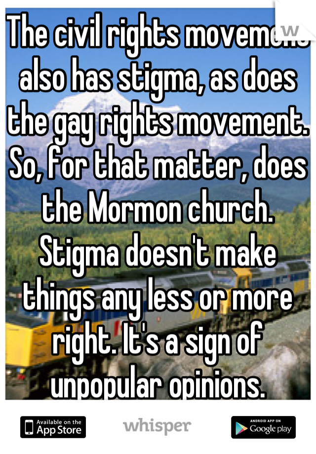 The civil rights movement also has stigma, as does the gay rights movement. So, for that matter, does the Mormon church. Stigma doesn't make things any less or more right. It's a sign of unpopular opinions.