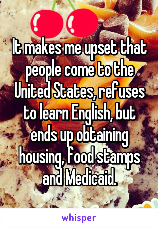 It makes me upset that people come to the United States, refuses to learn English, but ends up obtaining housing, food stamps and Medicaid.