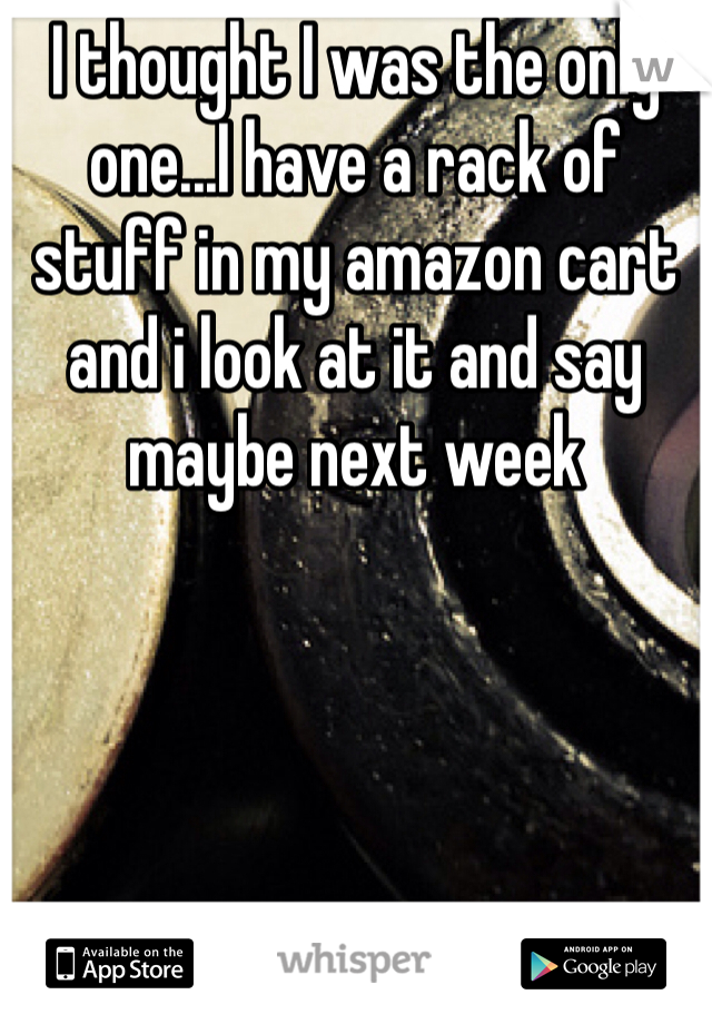 I thought I was the only one...I have a rack of stuff in my amazon cart and i look at it and say maybe next week