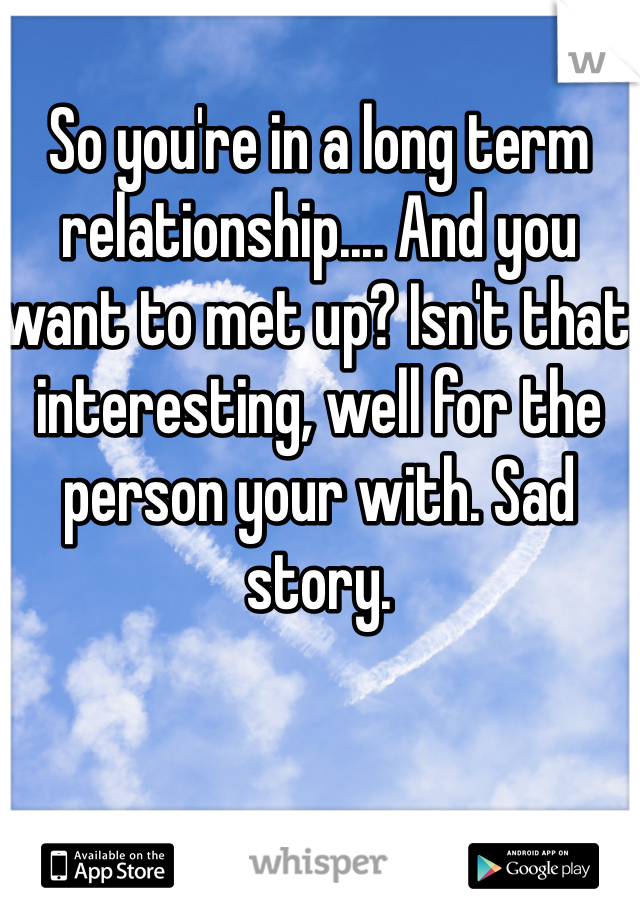 So you're in a long term relationship.... And you want to met up? Isn't that interesting, well for the person your with. Sad story. 