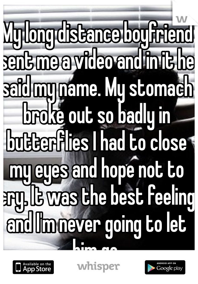 My long distance boyfriend sent me a video and in it he said my name. My stomach broke out so badly in butterflies I had to close my eyes and hope not to cry. It was the best feeling and I'm never going to let him go.