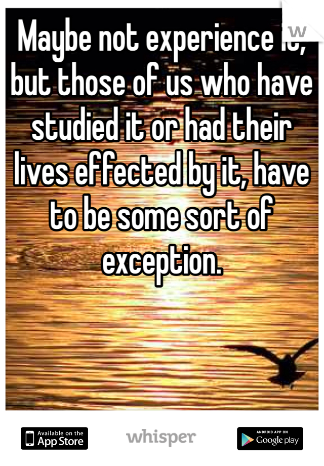 Maybe not experience it, but those of us who have studied it or had their lives effected by it, have to be some sort of exception. 