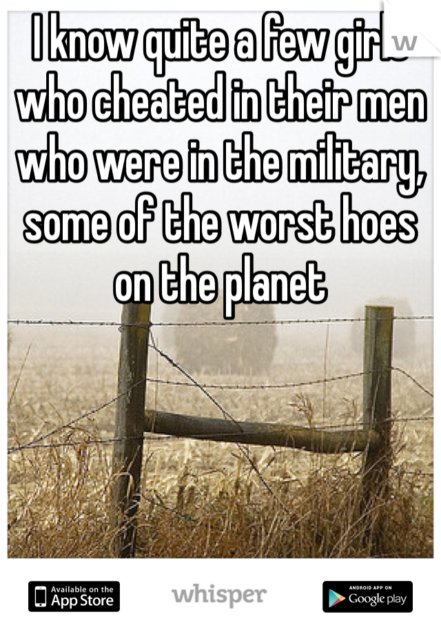 I know quite a few girls who cheated in their men who were in the military, some of the worst hoes on the planet