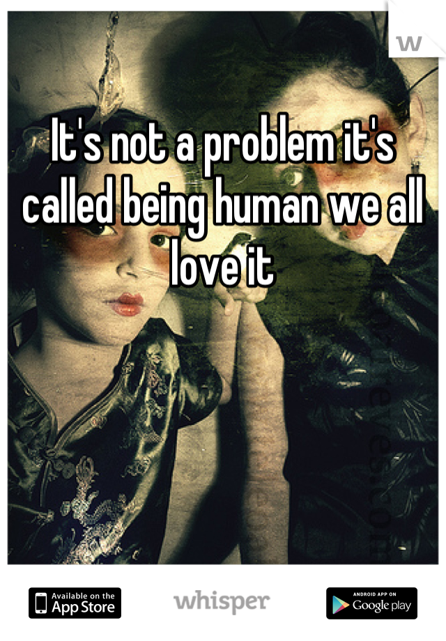 It's not a problem it's called being human we all love it