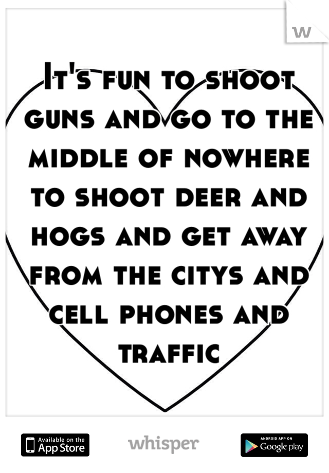 It's fun to shoot guns and go to the middle of nowhere to shoot deer and hogs and get away from the citys and cell phones and traffic