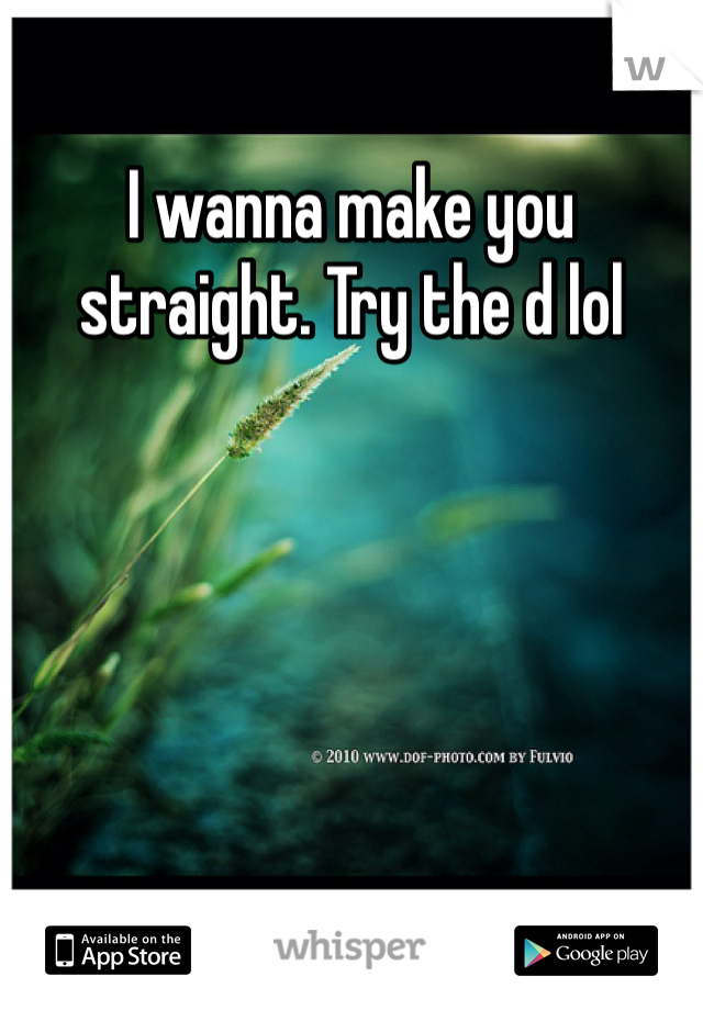 I wanna make you straight. Try the d lol