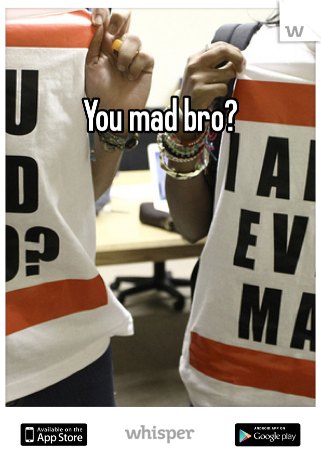 You mad bro?