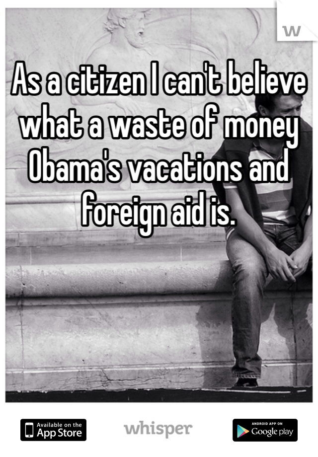 As a citizen I can't believe what a waste of money Obama's vacations and foreign aid is. 