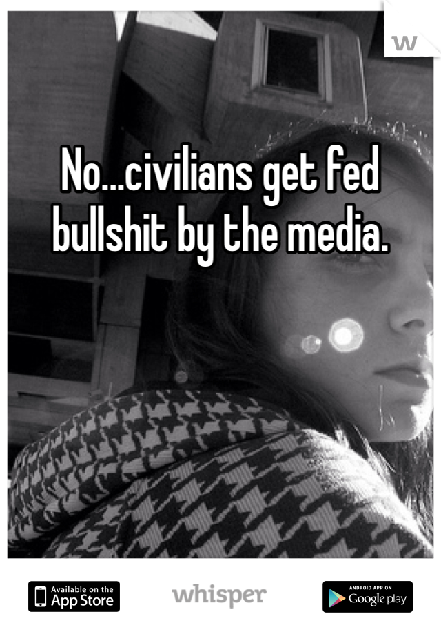 No...civilians get fed bullshit by the media. 