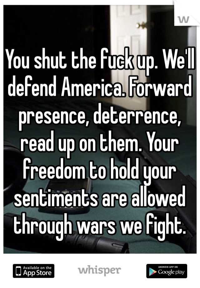 You shut the fuck up. We'll defend America. Forward presence, deterrence, read up on them. Your freedom to hold your sentiments are allowed through wars we fight. 