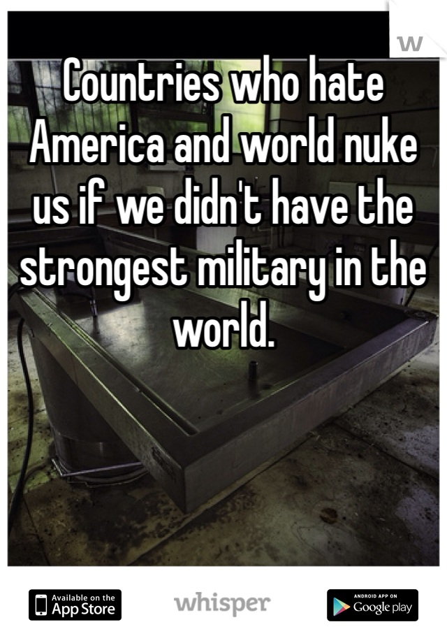 Countries who hate America and world nuke us if we didn't have the strongest military in the world. 