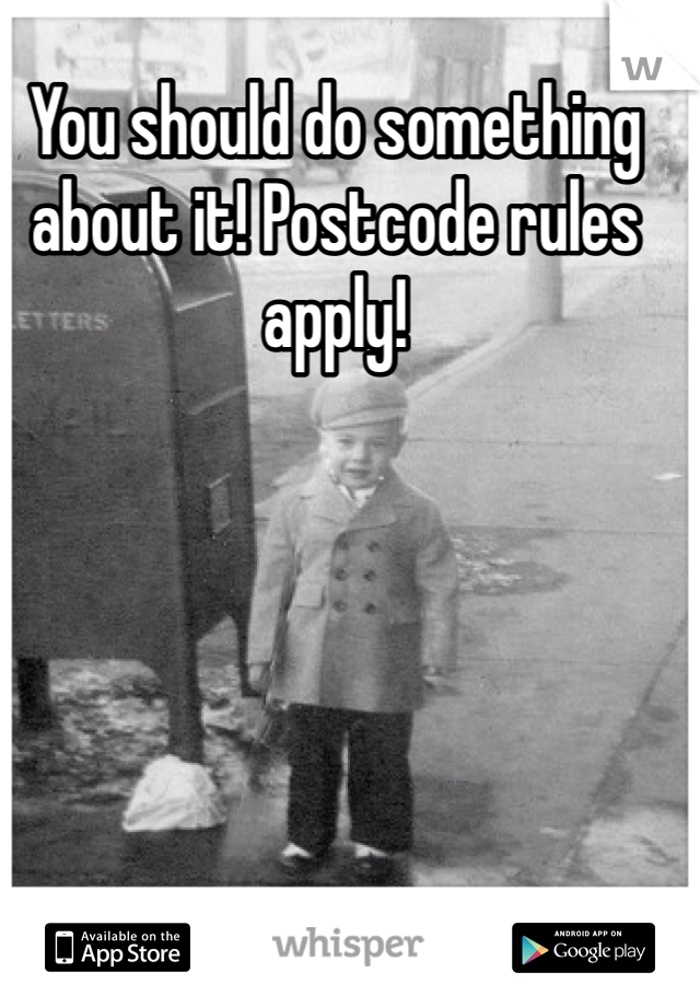 You should do something about it! Postcode rules apply!