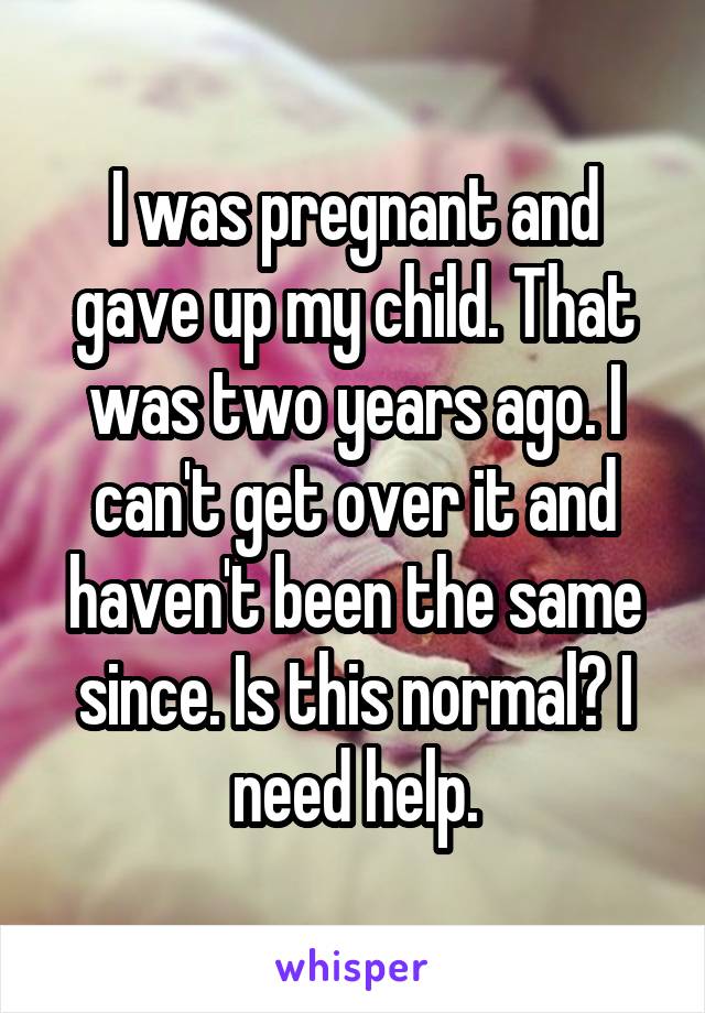 I was pregnant and gave up my child. That was two years ago. I can't get over it and haven't been the same since. Is this normal? I need help.