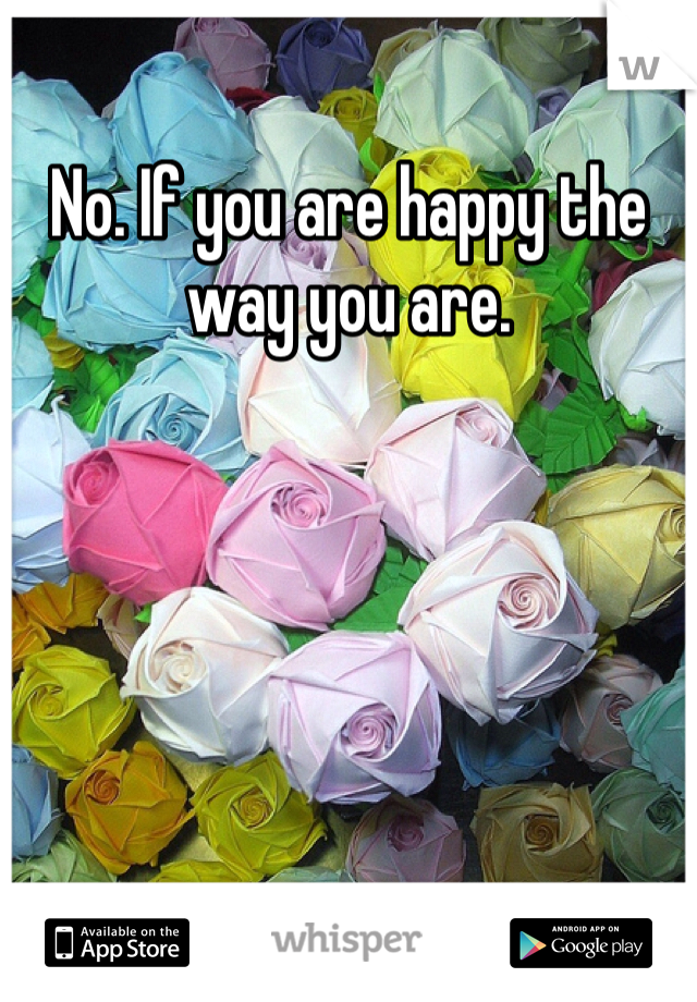 No. If you are happy the way you are.  