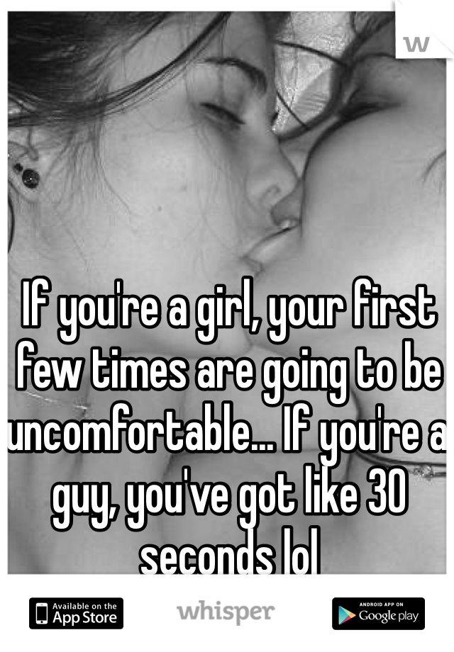 If you're a girl, your first few times are going to be uncomfortable... If you're a guy, you've got like 30 seconds lol