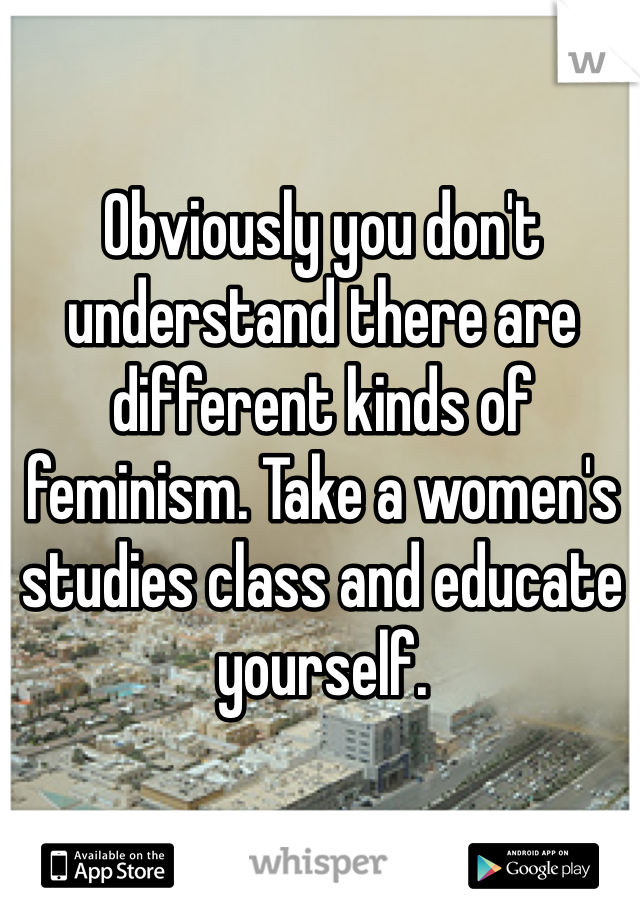 Obviously you don't understand there are different kinds of feminism. Take a women's studies class and educate yourself. 