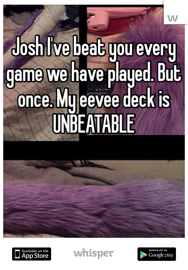 Josh I've beat you every game we have played. But once. My eevee deck is UNBEATABLE