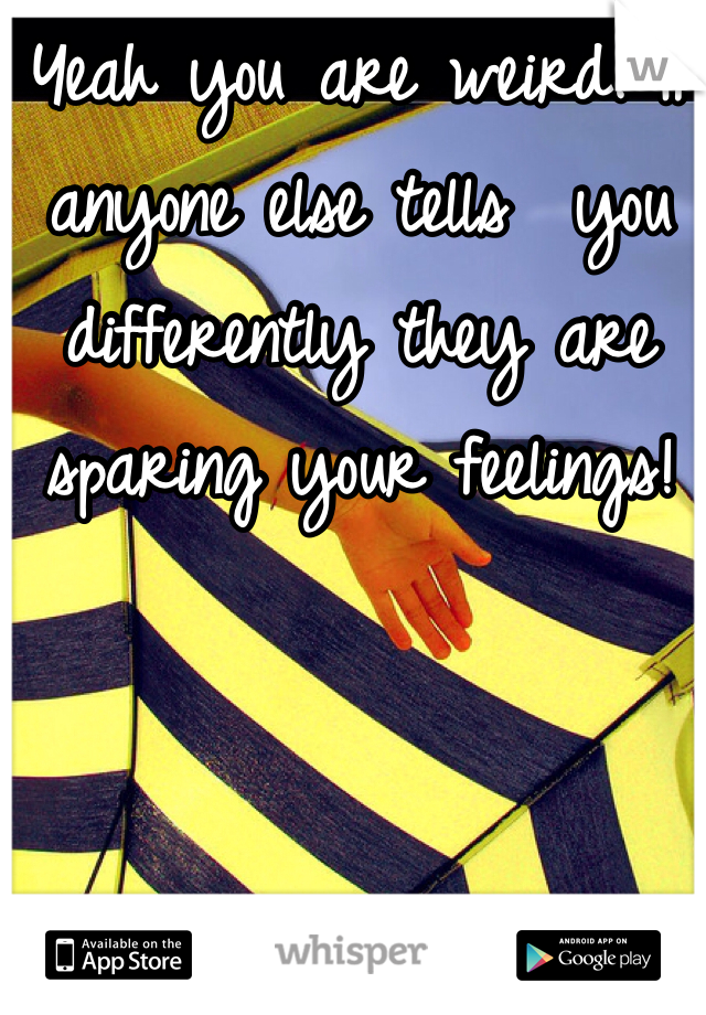 Yeah you are weird. If anyone else tells  you differently they are sparing your feelings!