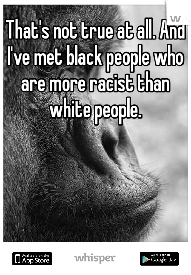 That's not true at all. And I've met black people who are more racist than white people.