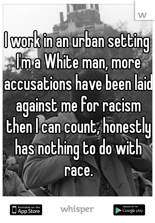 I work in an urban setting I'm a White man, more accusations have been laid against me for racism then I can count, honestly has nothing to do with race.