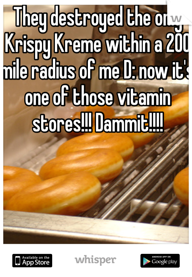 They destroyed the only Krispy Kreme within a 200 mile radius of me D: now it's one of those vitamin stores!!! Dammit!!!!