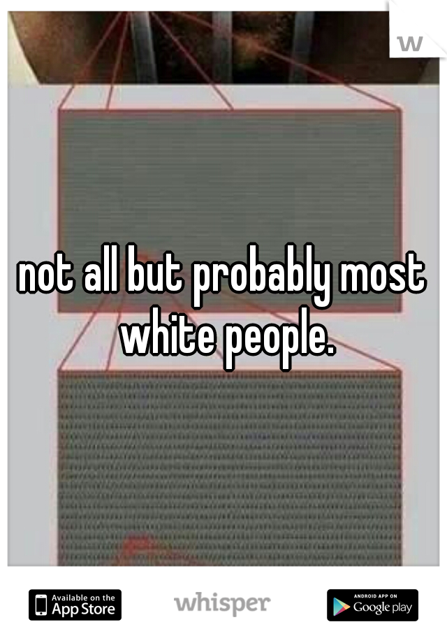 not all but probably most white people.