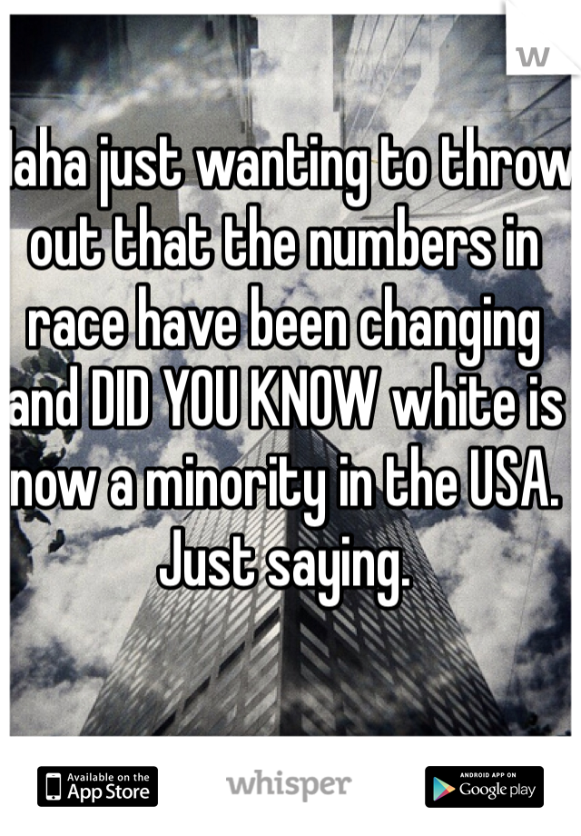 Haha just wanting to throw out that the numbers in race have been changing and DID YOU KNOW white is now a minority in the USA. Just saying.