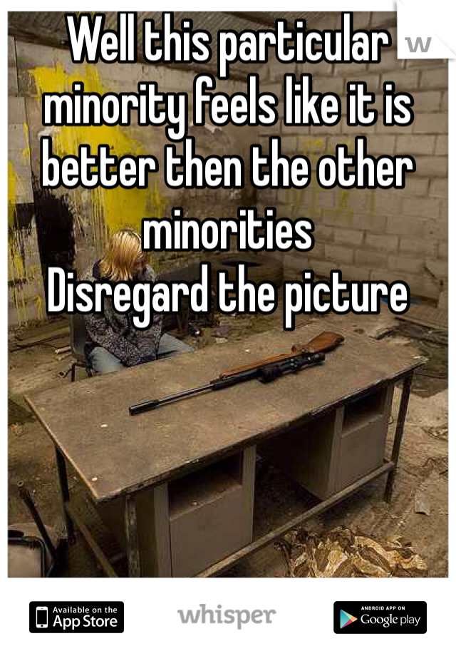 Well this particular minority feels like it is better then the other minorities 
Disregard the picture