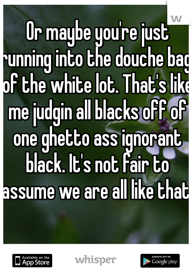 Or maybe you're just running into the douche bag of the white lot. That's like me judgin all blacks off of one ghetto ass ignorant black. It's not fair to assume we are all like that.