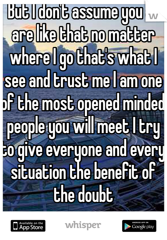 But I don't assume you all are like that no matter where I go that's what I see and trust me I am one of the most opened minded people you will meet I try to give everyone and every situation the benefit of the doubt 