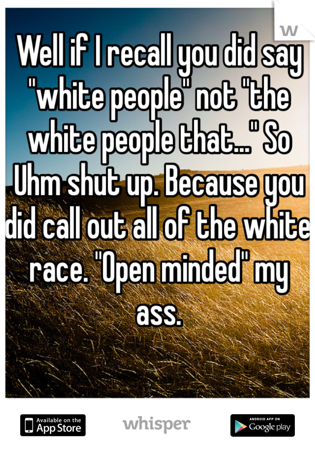 Well if I recall you did say "white people" not "the white people that..." So Uhm shut up. Because you did call out all of the white race. "Open minded" my ass.