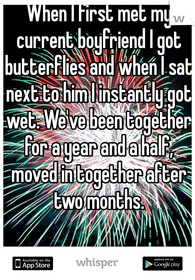 When I first met my current boyfriend I got butterflies and when I sat next to him I instantly got wet. We've been together for a year and a half, moved in together after two months. 