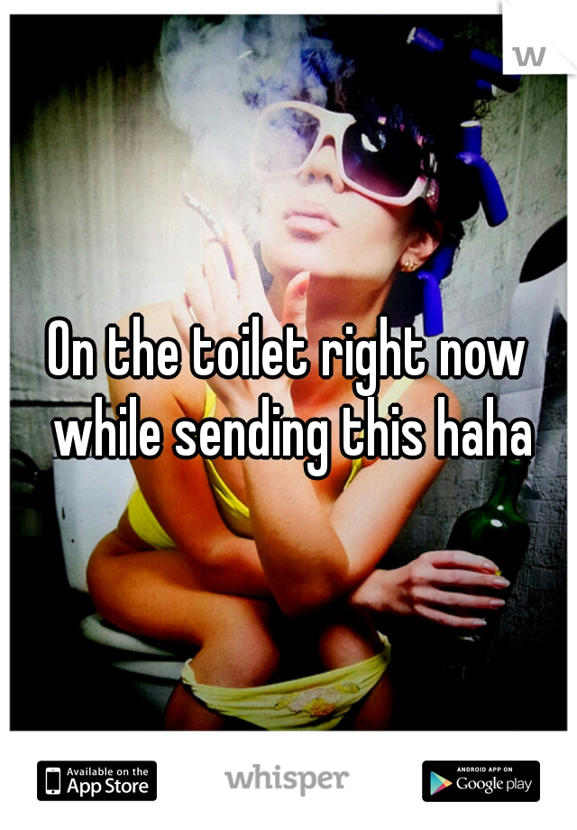 On the toilet right now while sending this haha