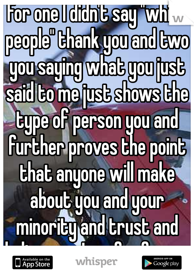 For one I didn't say "white people" thank you and two you saying what you just said to me just shows the type of person you and further proves the point that anyone will make about you and your minority and trust and believe me I am far from a dumbass