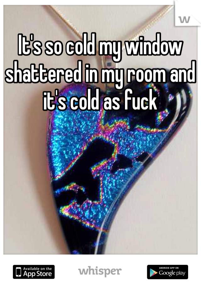 It's so cold my window shattered in my room and it's cold as fuck 