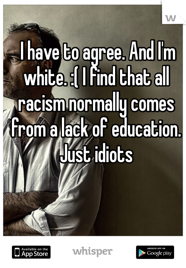  I have to agree. And I'm white. :( I find that all racism normally comes from a lack of education. Just idiots