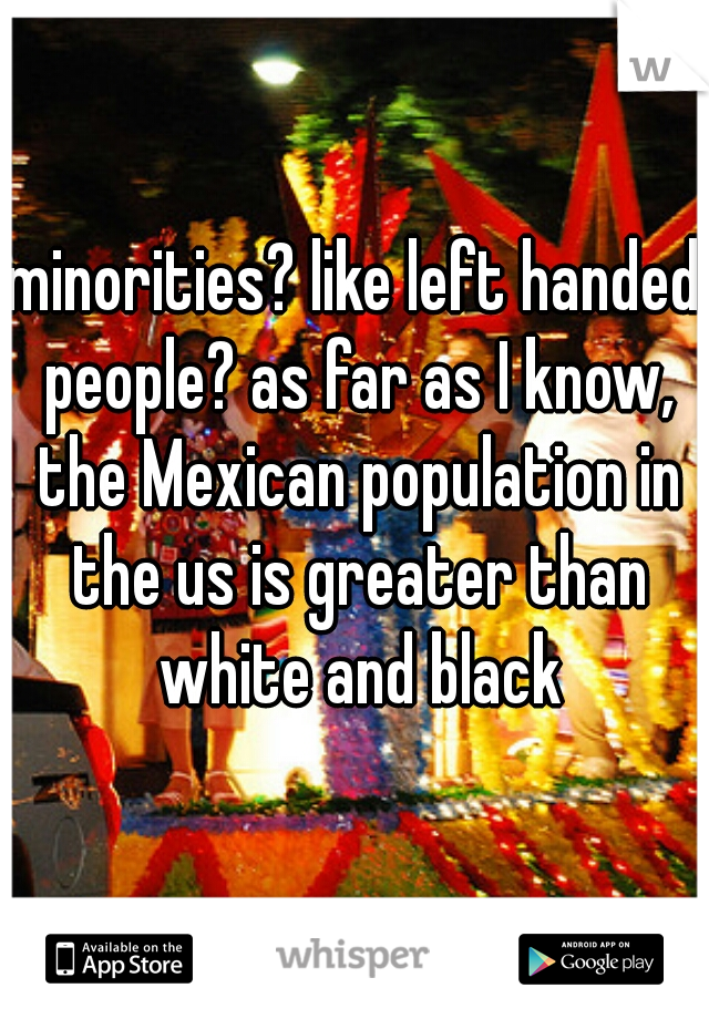 minorities? like left handed people? as far as I know, the Mexican population in the us is greater than white and black