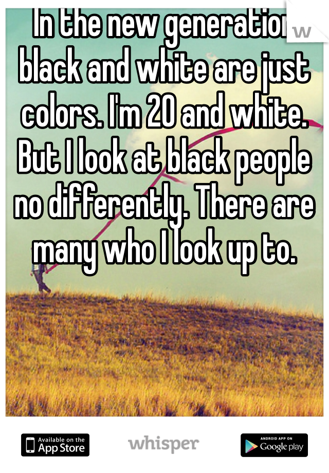 In the new generation black and white are just colors. I'm 20 and white. But I look at black people no differently. There are many who I look up to. 