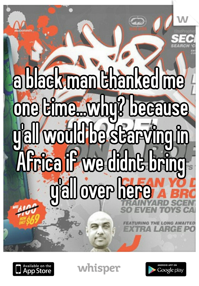 a black man thanked me one time...why? because y'all would be starving in Africa if we didnt bring y'all over here