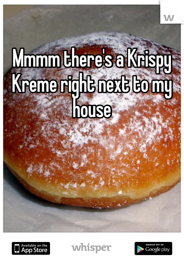 Mmmm there's a Krispy Kreme right next to my house