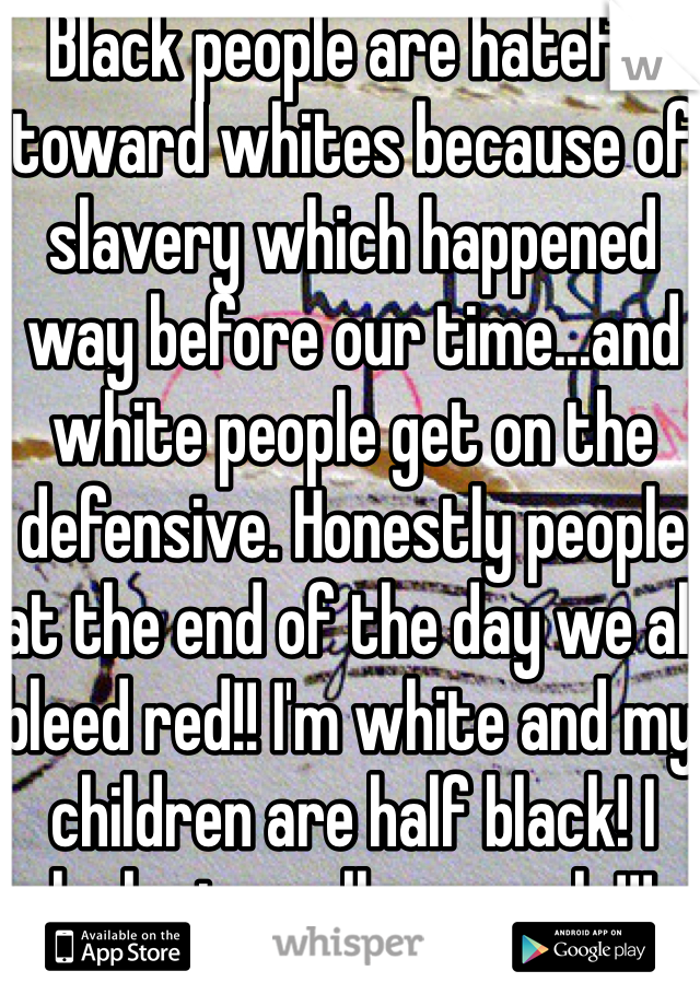 Black people are hateful toward whites because of slavery which happened way before our time...and white people get on the defensive. Honestly people at the end of the day we all bleed red!! I'm white and my children are half black! I look at us all as equals!!!