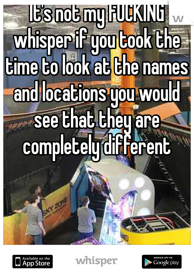 It's not my FUCKING whisper if you took the time to look at the names and locations you would see that they are completely different  