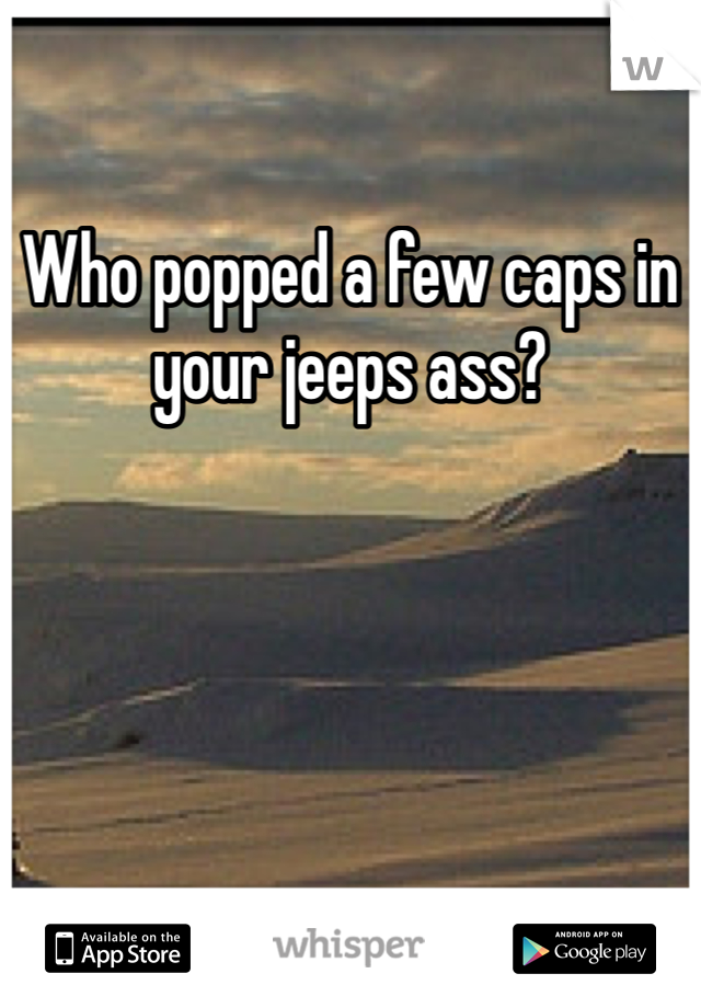 Who popped a few caps in your jeeps ass?