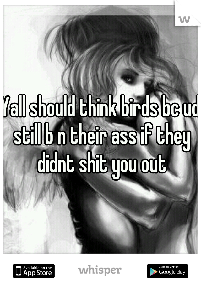 Yall should think birds bc ud still b n their ass if they didnt shit you out