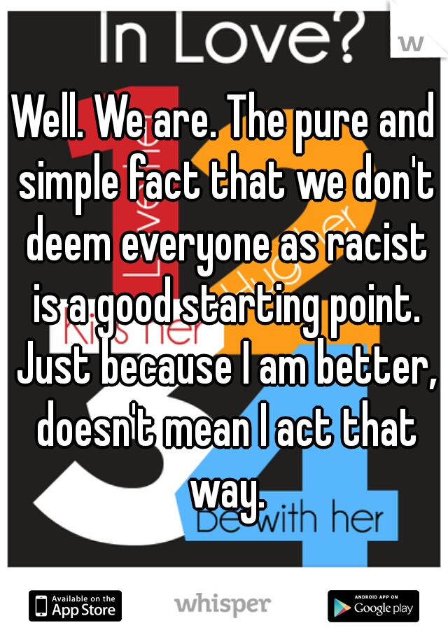 Well. We are. The pure and simple fact that we don't deem everyone as racist is a good starting point. Just because I am better, doesn't mean I act that way.