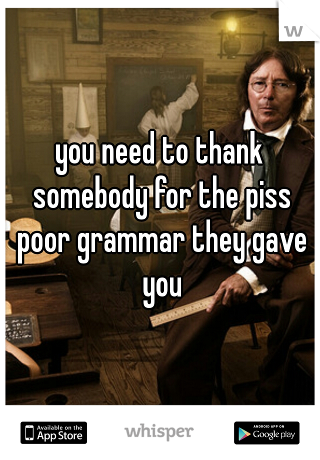 you need to thank somebody for the piss poor grammar they gave you